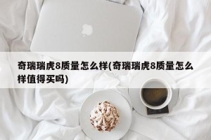 奇瑞瑞虎8质量怎么样(奇瑞瑞虎8质量怎么样值得买吗)