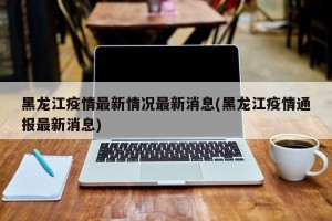 黑龙江疫情最新情况最新消息(黑龙江疫情通报最新消息)