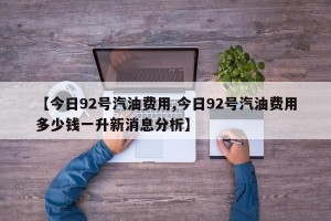 【今日92号汽油费用,今日92号汽油费用多少钱一升新消息分析】