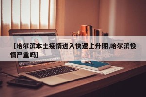 【哈尔滨本土疫情进入快速上升期,哈尔滨役情严重吗】