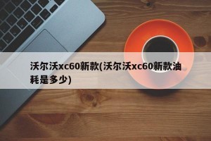 沃尔沃xc60新款(沃尔沃xc60新款油耗是多少)