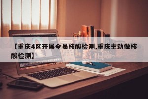 【重庆4区开展全员核酸检测,重庆主动做核酸检测】