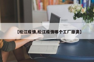 【松江疫情,松江疫情哪个工厂撤离】