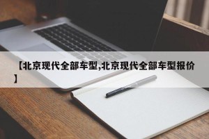 【北京现代全部车型,北京现代全部车型报价】