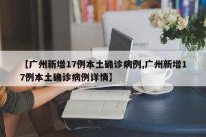【广州新增17例本土确诊病例,广州新增17例本土确诊病例详情】