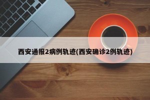 西安通报2病例轨迹(西安确诊2例轨迹)