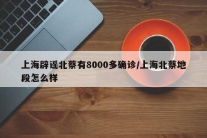上海辟谣北蔡有8000多确诊/上海北蔡地段怎么样