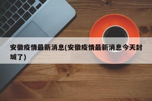 安徽疫情最新消息(安徽疫情最新消息今天封城了)