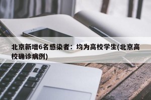 北京新增6名感染者：均为高校学生(北京高校确诊病例)