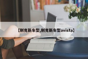 【别克新车型,别克新车型avista】