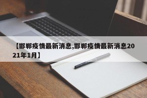 【邯郸疫情最新消息,邯郸疫情最新消息2021年1月】
