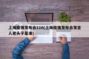 上海疫情发布会116(上海疫情发布会发言人老头子是谁)