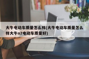 大牛电动车质量怎么样(大牛电动车质量怎么样大牛n7电动车质量好)