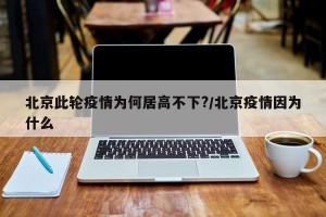 北京此轮疫情为何居高不下?/北京疫情因为什么