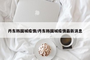 丹东韩国城疫情/丹东韩国城疫情最新消息