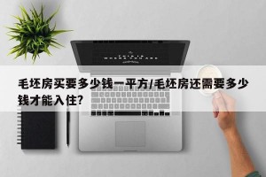 毛坯房买要多少钱一平方/毛坯房还需要多少钱才能入住?