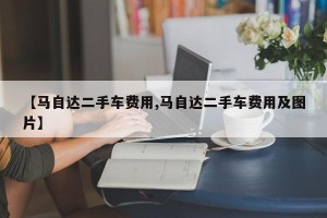 【马自达二手车费用,马自达二手车费用及图片】