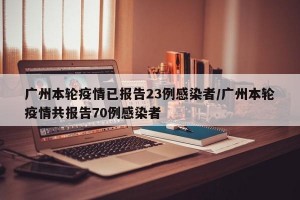 广州本轮疫情已报告23例感染者/广州本轮疫情共报告70例感染者