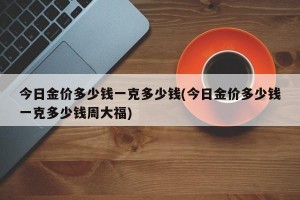 今日金价多少钱一克多少钱(今日金价多少钱一克多少钱周大福)