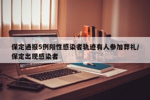保定通报5例阳性感染者轨迹有人参加葬礼/保定出现感染者