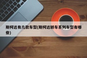 斯柯达有几款车型(斯柯达轿车系列车型有哪些)
