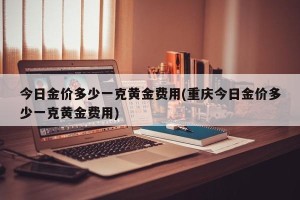 今日金价多少一克黄金费用(重庆今日金价多少一克黄金费用)