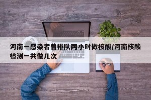 河南一感染者曾排队两小时做核酸/河南核酸检测一共做几次