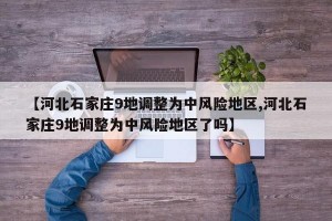 【河北石家庄9地调整为中风险地区,河北石家庄9地调整为中风险地区了吗】