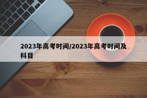 2023年高考时间/2023年高考时间及科目