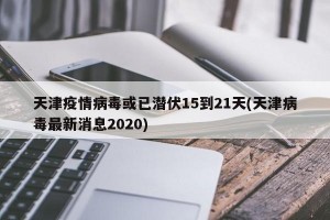 天津疫情病毒或已潜伏15到21天(天津病毒最新消息2020)