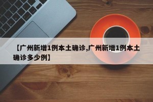 【广州新增1例本土确诊,广州新增1例本土确诊多少例】