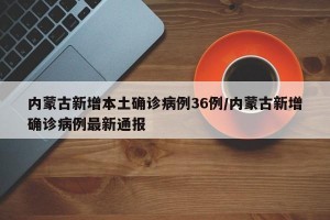 内蒙古新增本土确诊病例36例/内蒙古新增确诊病例最新通报