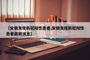 【安徽发现新冠阳性患者,安徽发现新冠阳性患者最新消息】