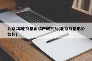 北京:本轮疫情面临严峻挑战(北京疫情形势如何)