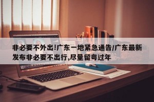 非必要不外出!广东一地紧急通告/广东最新发布非必要不出行,尽量留粤过年