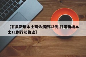 【甘肃新增本土确诊病例12例,甘肃新增本土11例行动轨迹】