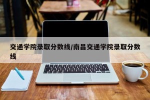 交通学院录取分数线/南昌交通学院录取分数线