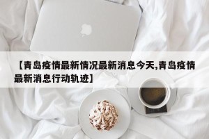 【青岛疫情最新情况最新消息今天,青岛疫情最新消息行动轨迹】