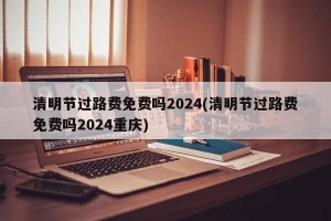 清明节过路费免费吗2024(清明节过路费免费吗2024重庆)