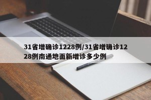 31省增确诊1228例/31省增确诊1228例南通地面新增诊多少例