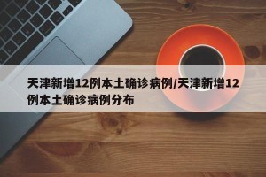 天津新增12例本土确诊病例/天津新增12例本土确诊病例分布