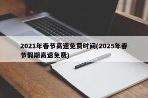 2021年春节高速免费时间(2025年春节假期高速免费)