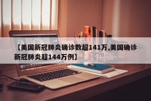 【美国新冠肺炎确诊数超141万,美国确诊新冠肺炎超144万例】