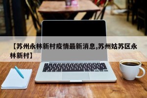 【苏州永林新村疫情最新消息,苏州姑苏区永林新村】
