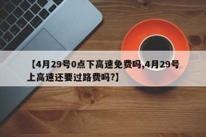 【4月29号0点下高速免费吗,4月29号上高速还要过路费吗?】
