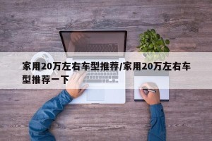 家用20万左右车型推荐/家用20万左右车型推荐一下