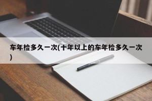 车年检多久一次(十年以上的车年检多久一次)