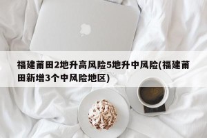 福建莆田2地升高风险5地升中风险(福建莆田新增3个中风险地区)