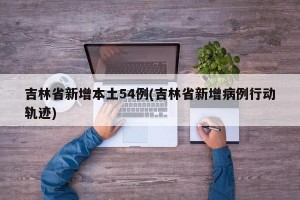 吉林省新增本土54例(吉林省新增病例行动轨迹)
