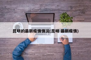 昆明的最新疫情情况(昆明 最新疫情)